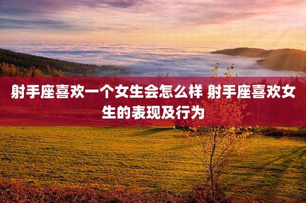 射手座喜欢一个女生会怎么样 射手座喜欢女生的表现及行为