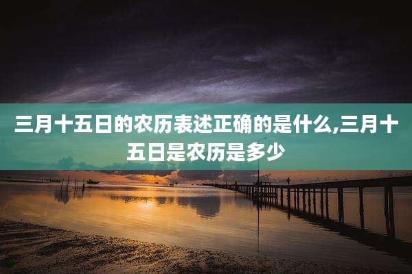 三月十五日的农历表述正确的是什么,三月十五日是农历是多少