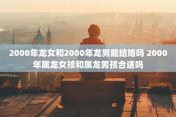 2000年龙女和2000年龙男能结婚吗 2000年属龙女孩和属龙男孩合适吗