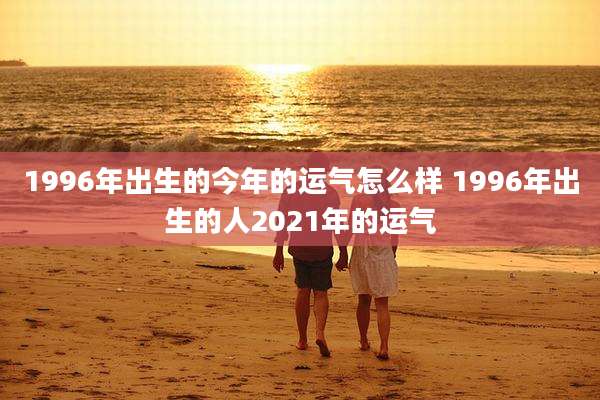 1996年出生的今年的运气怎么样 1996年出生的人2021年的运气