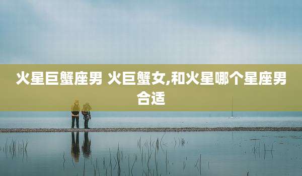 火星巨蟹座男 火巨蟹女,和火星哪个星座男合适