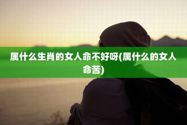 属什么生肖的女人命不好呀(属什么的女人命苦)
