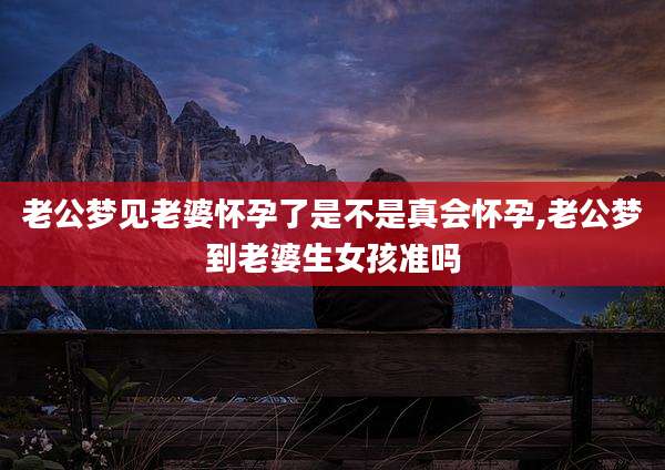 老公梦见老婆怀孕了是不是真会怀孕,老公梦到老婆生女孩准吗