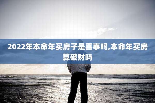 2022年本命年买房子是喜事吗,本命年买房算破财吗