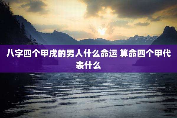 八字四个甲戌的男人什么命运 算命四个甲代表什么