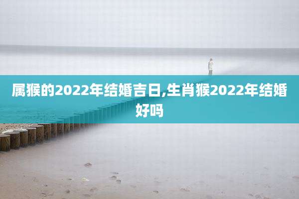 属猴的2022年结婚吉日,生肖猴2022年结婚好吗