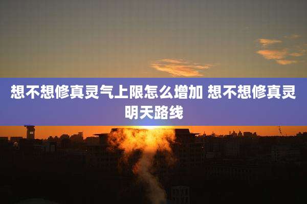想不想修真灵气上限怎么增加 想不想修真灵明天路线