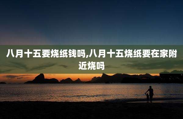 八月十五要烧纸钱吗,八月十五烧纸要在家附近烧吗