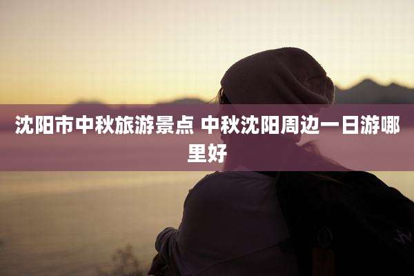 沈阳市中秋旅游景点 中秋沈阳周边一日游哪里好