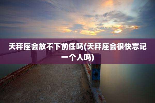 天秤座会放不下前任吗(天秤座会很快忘记一个人吗)