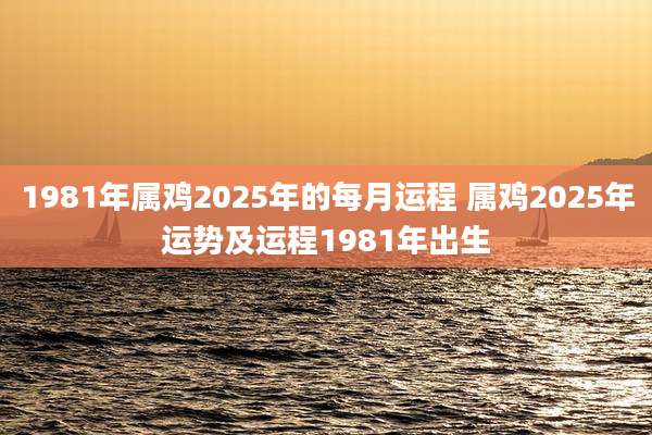 1981年属鸡2025年的每月运程 属鸡2025年运势及运程1981年出生