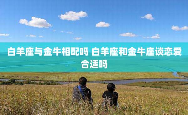 白羊座与金牛相配吗 白羊座和金牛座谈恋爱合适吗