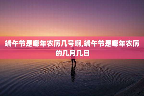 端午节是哪年农历几号啊,端午节是哪年农历的几月几日