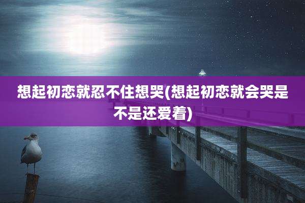 想起初恋就忍不住想哭(想起初恋就会哭是不是还爱着)