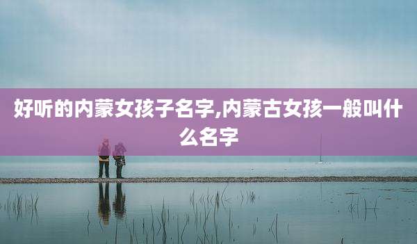 好听的内蒙女孩子名字,内蒙古女孩一般叫什么名字