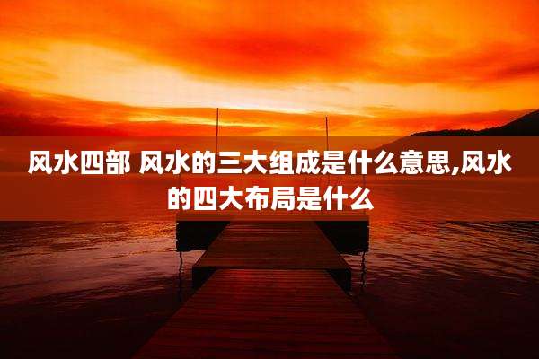 风水四部 风水的三大组成是什么意思,风水的四大布局是什么