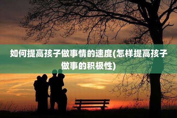 如何提高孩子做事情的速度(怎样提高孩子做事的积极性)