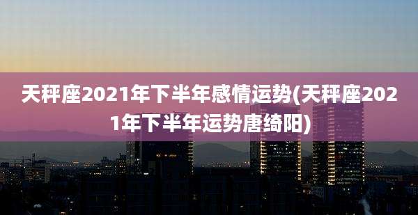 天秤座2021年下半年感情运势(天秤座2021年下半年运势唐绮阳)