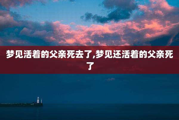 梦见活着的父亲死去了,梦见还活着的父亲死了
