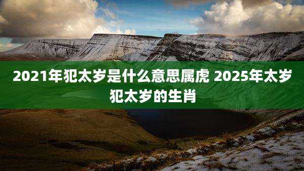 2021年犯太岁是什么意思属虎 2025年太岁犯太岁的生肖