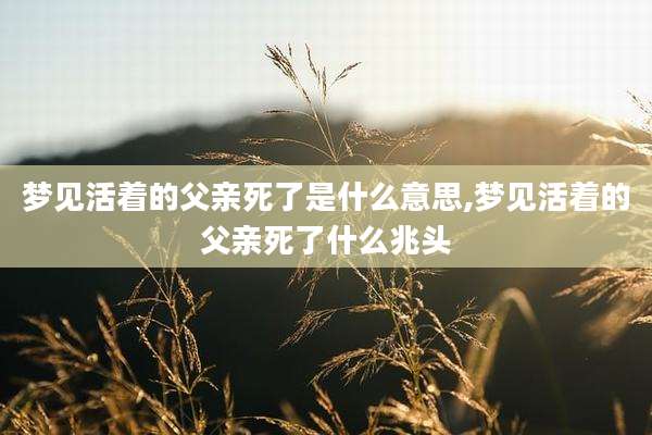梦见活着的父亲死了是什么意思,梦见活着的父亲死了什么兆头