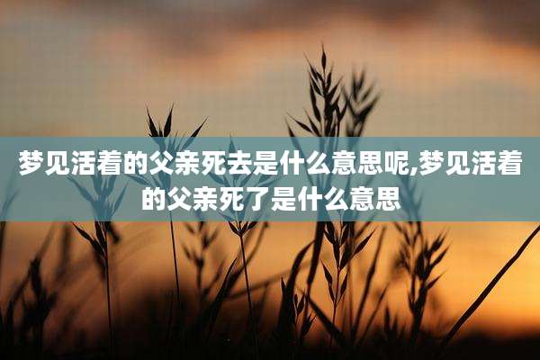 梦见活着的父亲死去是什么意思呢,梦见活着的父亲死了是什么意思