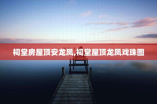祠堂房屋顶安龙凤,祠堂屋顶龙凤戏珠图