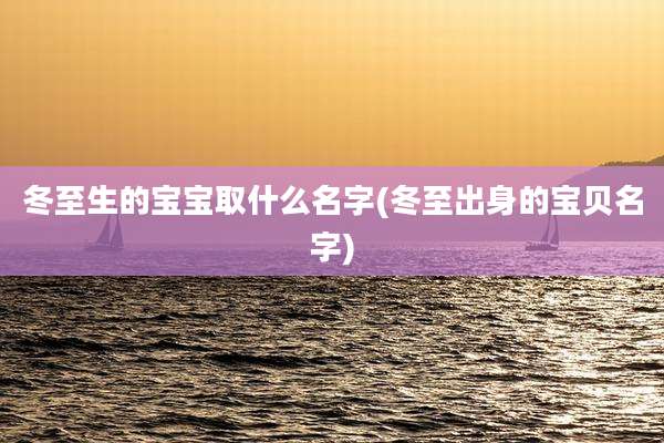 冬至生的宝宝取什么名字(冬至出身的宝贝名字)