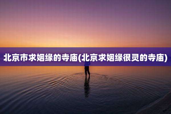 北京市求姻缘的寺庙(北京求姻缘很灵的寺庙)