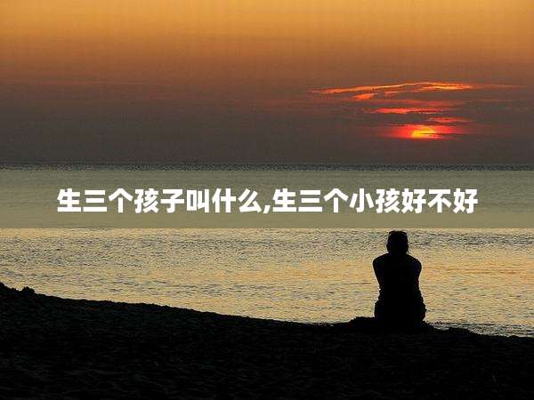 生三个孩子叫什么,生三个小孩好不好