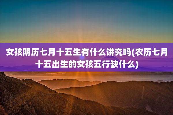 女孩阴历七月十五生有什么讲究吗(农历七月十五出生的女孩五行缺什么)