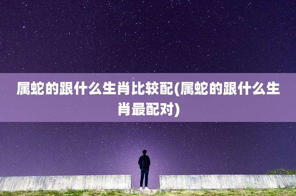 属蛇的跟什么生肖比较配(属蛇的跟什么生肖最配对)