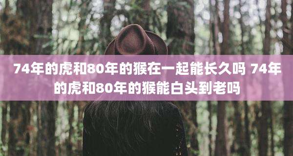 74年的虎和80年的猴在一起能长久吗 74年的虎和80年的猴能白头到老吗