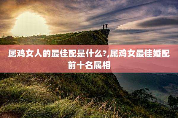 属鸡女人的最佳配是什么?,属鸡女最佳婚配前十名属相