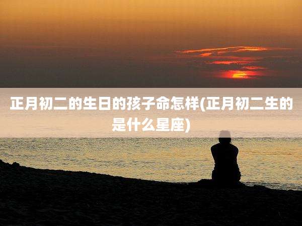 正月初二的生日的孩子命怎样(正月初二生的是什么星座)