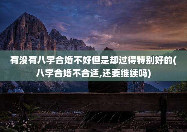 有没有八字合婚不好但是却过得特别好的(八字合婚不合适,还要继续吗)