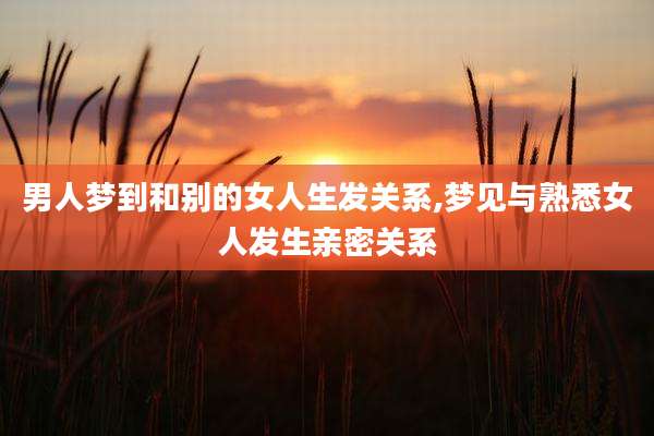 男人梦到和别的女人生发关系,梦见与熟悉女人发生亲密关系