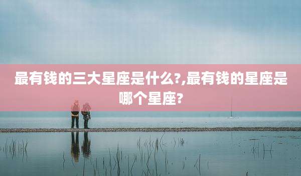 最有钱的三大星座是什么?,最有钱的星座是哪个星座?