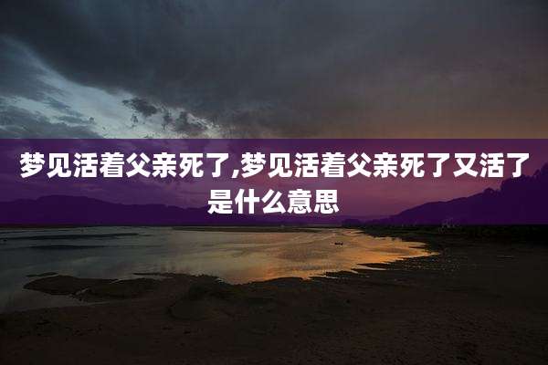 梦见活着父亲死了,梦见活着父亲死了又活了是什么意思