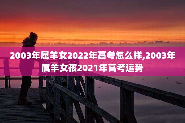 2003年属羊女2022年高考怎么样,2003年属羊女孩2021年高考运势