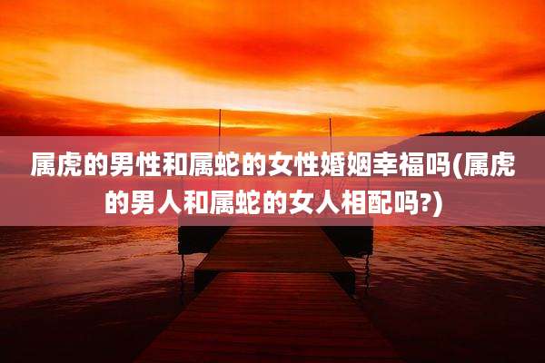 属虎的男性和属蛇的女性婚姻幸福吗(属虎的男人和属蛇的女人相配吗?)