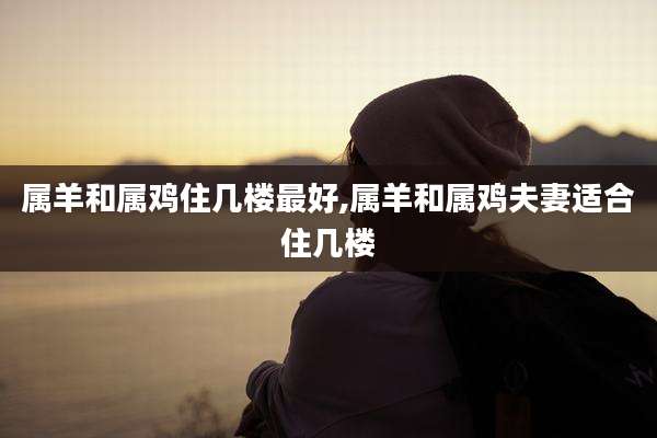 属羊和属鸡住几楼最好,属羊和属鸡夫妻适合住几楼