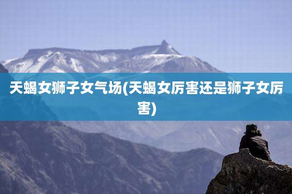 天蝎女狮子女气场(天蝎女厉害还是狮子女厉害)