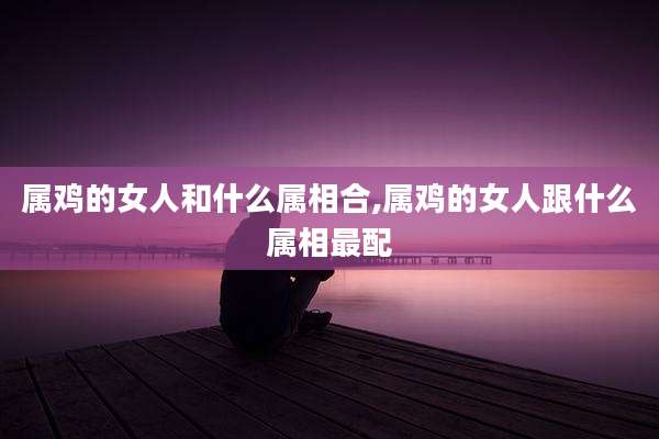 属鸡的女人和什么属相合,属鸡的女人跟什么属相最配