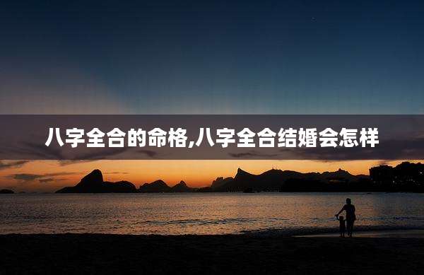 八字全合的命格,八字全合结婚会怎样
