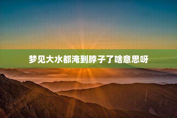 梦见大水都淹到脖子了啥意思呀