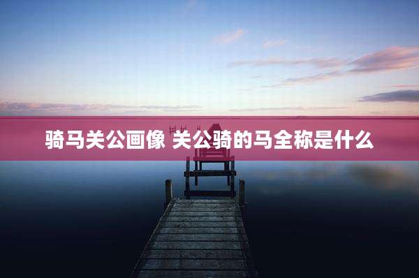 骑马关公画像 关公骑的马全称是什么