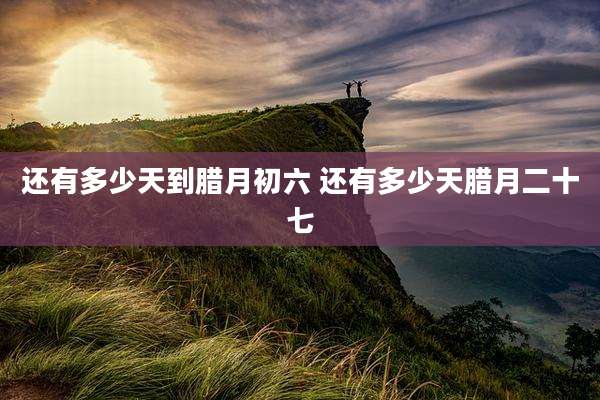 还有多少天到腊月初六 还有多少天腊月二十七
