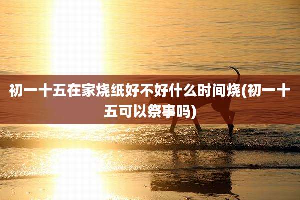 初一十五在家烧纸好不好什么时间烧(初一十五可以祭事吗)