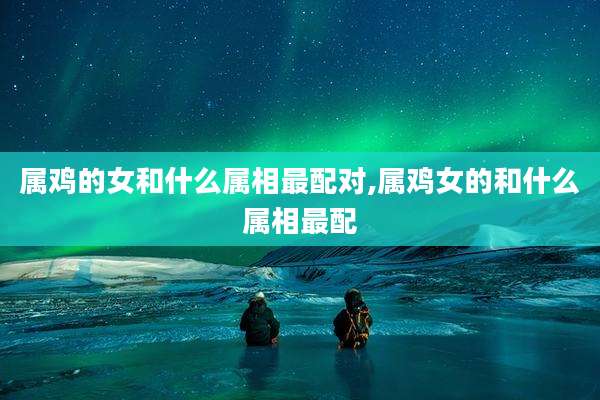 属鸡的女和什么属相最配对,属鸡女的和什么属相最配